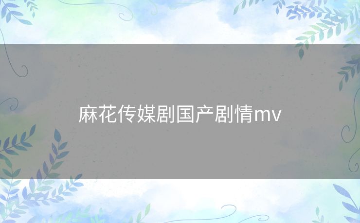 麻花传媒剧国产剧情mv