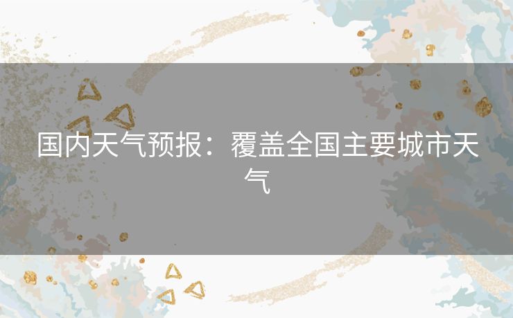 国内天气预报：覆盖全国主要城市天气
