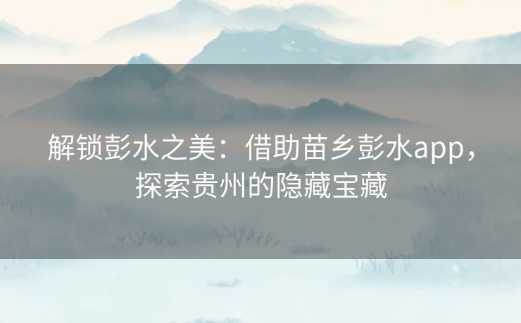 解锁彭水之美：借助苗乡彭水app，探索贵州的隐藏宝藏