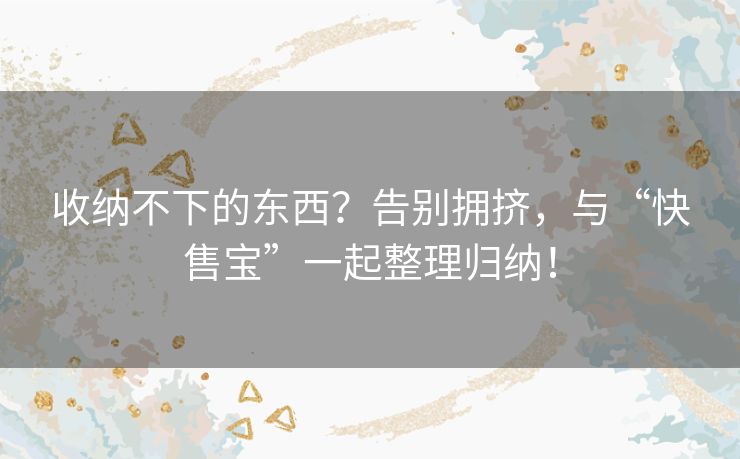 收纳不下的东西？告别拥挤，与“快售宝”一起整理归纳！