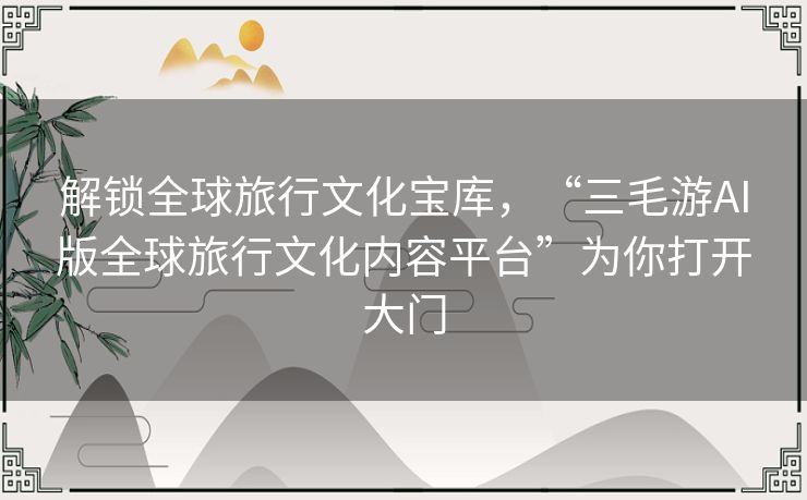 解锁全球旅行文化宝库，“三毛游AI版全球旅行文化内容平台”为你打开大门