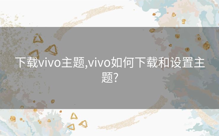 下载vivo主题,vivo如何下载和设置主题?