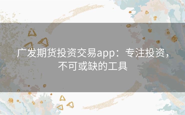 广发期货投资交易app：专注投资，不可或缺的工具