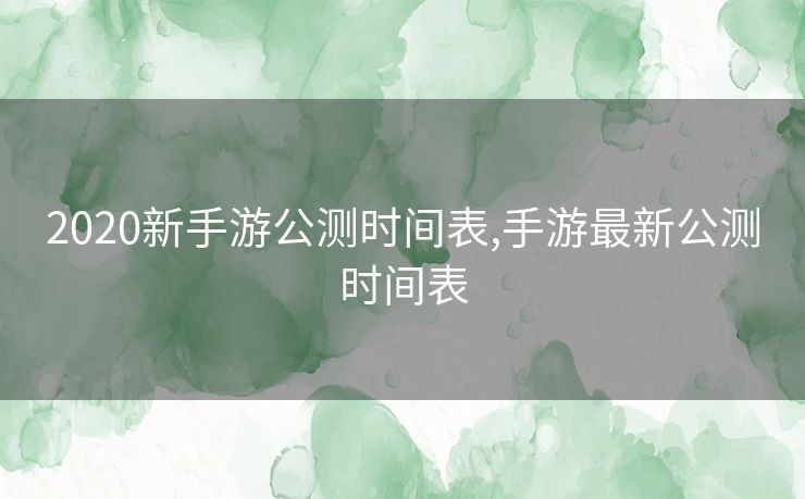 2020新手游公测时间表,手游最新公测时间表