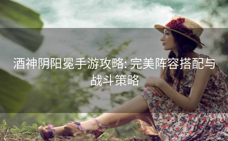 酒神阴阳冕手游攻略: 完美阵容搭配与战斗策略