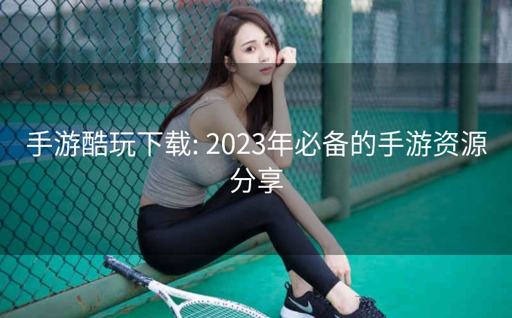 手游酷玩下载: 2023年必备的手游资源分享