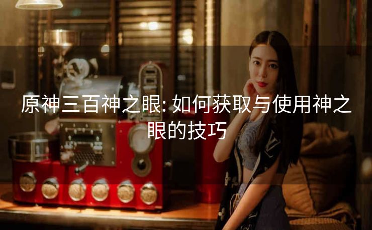 原神三百神之眼: 如何获取与使用神之眼的技巧
