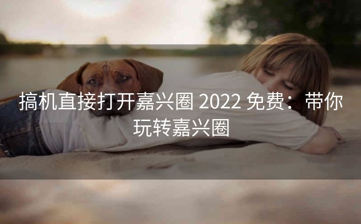 搞机直接打开嘉兴圈 2022 免费：带你玩转嘉兴圈