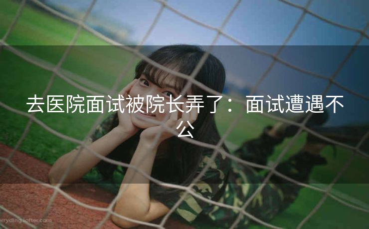 去医院面试被院长弄了：面试遭遇不公