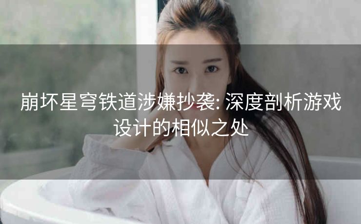 崩坏星穹铁道涉嫌抄袭: 深度剖析游戏设计的相似之处