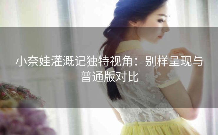 小奈娃灌溉记独特视角：别样呈现与普通版对比