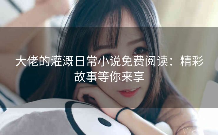 大佬的灌溉日常小说免费阅读：精彩故事等你来享