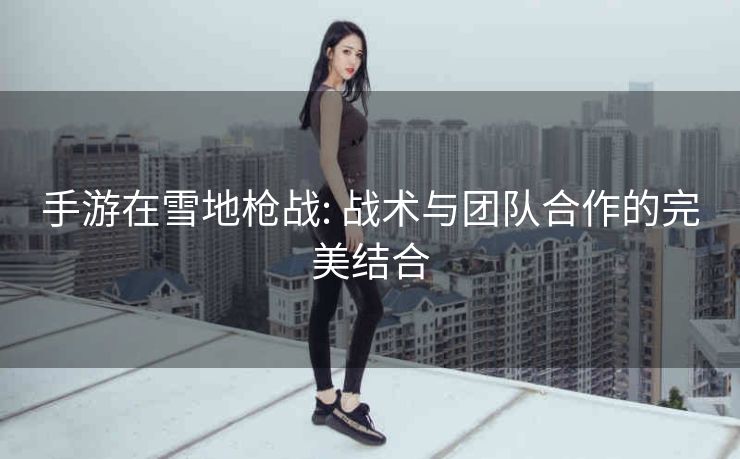 手游在雪地枪战: 战术与团队合作的完美结合