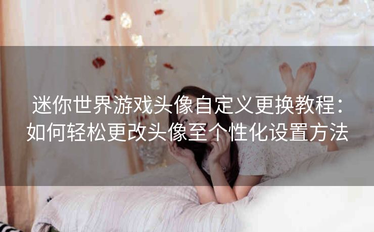 迷你世界游戏头像自定义更换教程：如何轻松更改头像至个性化设置方法