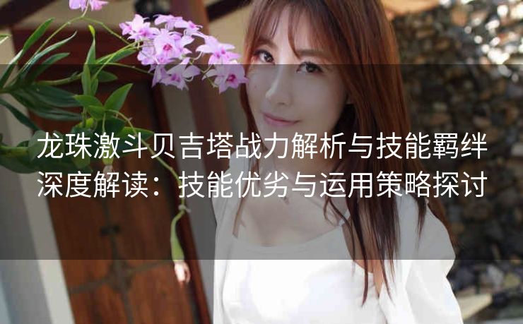 龙珠激斗贝吉塔战力解析与技能羁绊深度解读：技能优劣与运用策略探讨
