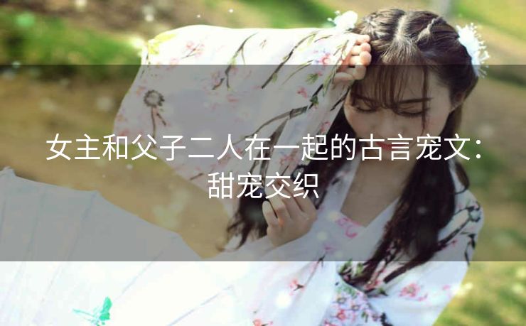 女主和父子二人在一起的古言宠文：甜宠交织