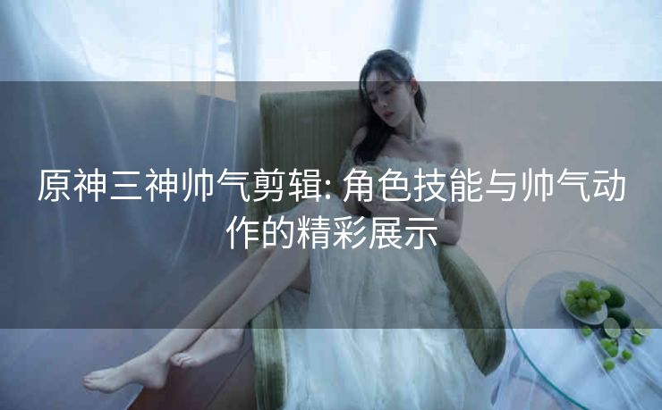 原神三神帅气剪辑: 角色技能与帅气动作的精彩展示