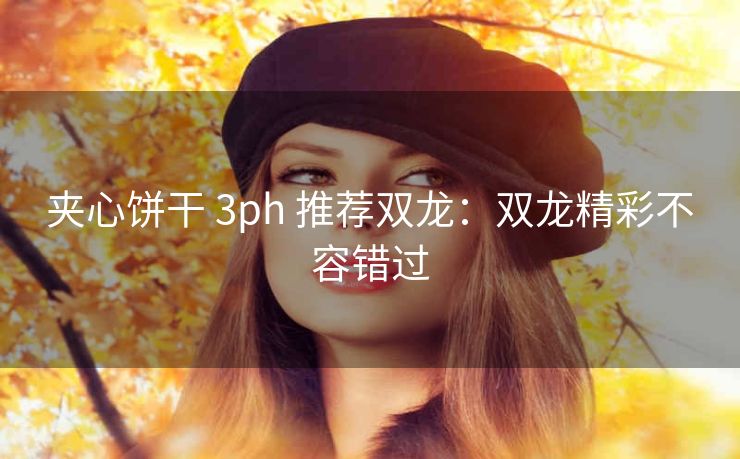 夹心饼干 3ph 推荐双龙：双龙精彩不容错过
