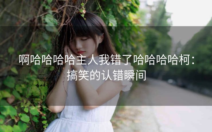 啊哈哈哈哈主人我错了哈哈哈哈柯：搞笑的认错瞬间