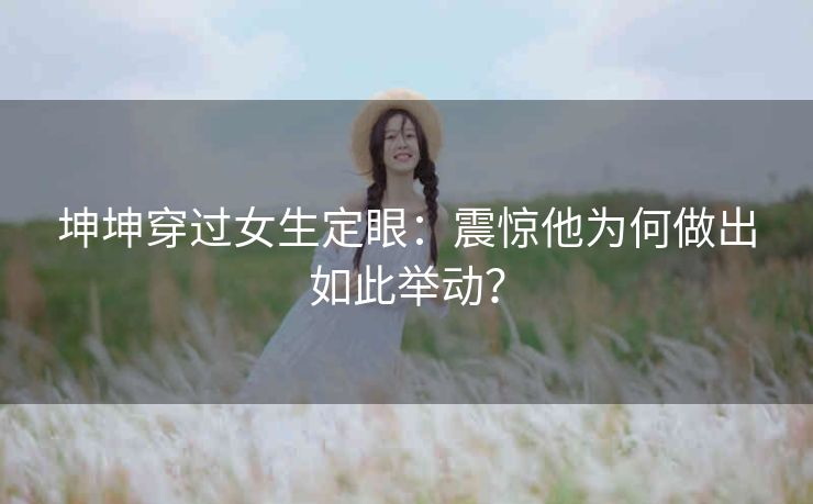 坤坤穿过女生定眼：震惊他为何做出如此举动？