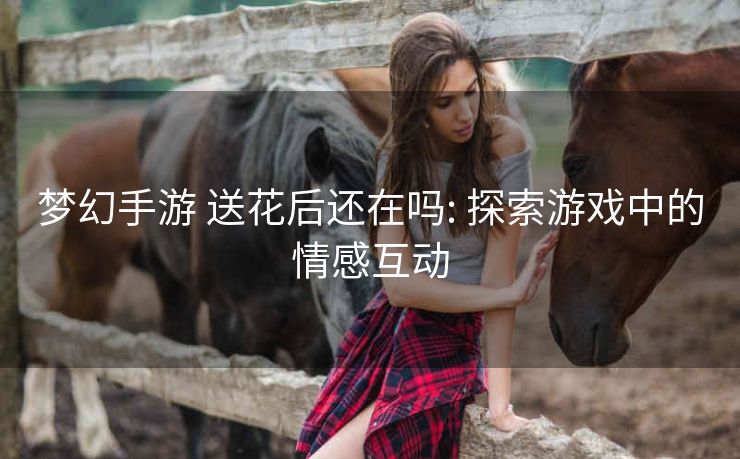 梦幻手游 送花后还在吗: 探索游戏中的情感互动