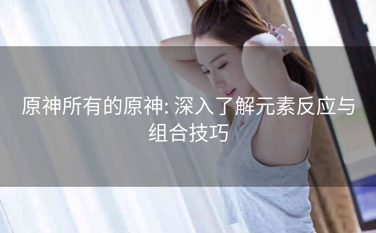 原神所有的原神: 深入了解元素反应与组合技巧