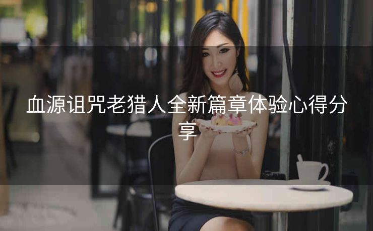 血源诅咒老猎人全新篇章体验心得分享
