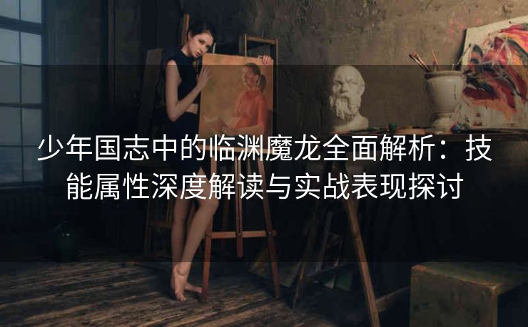 少年国志中的临渊魔龙全面解析：技能属性深度解读与实战表现探讨