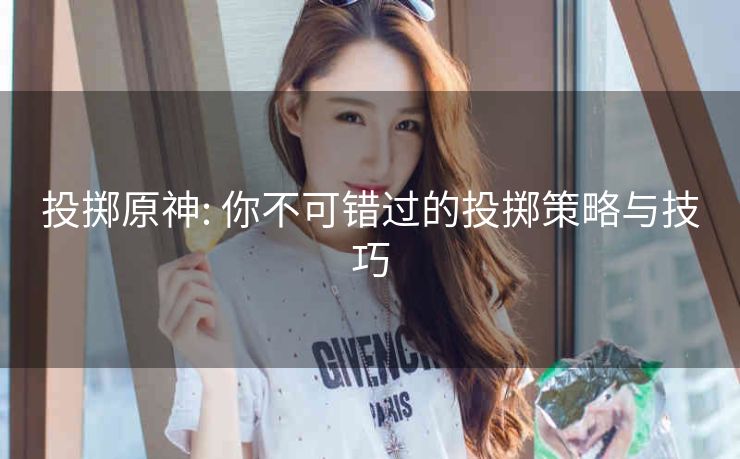 投掷原神: 你不可错过的投掷策略与技巧