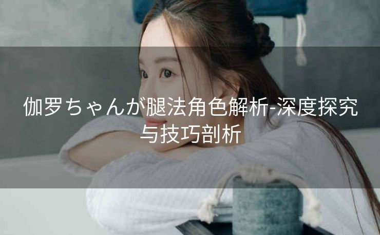 伽罗ちゃんが腿法角色解析-深度探究与技巧剖析