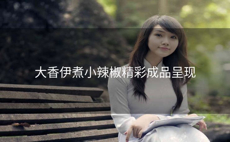 大香伊煮小辣椒精彩成品呈现