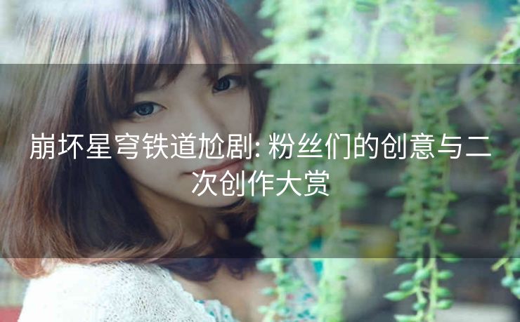 崩坏星穹铁道尬剧: 粉丝们的创意与二次创作大赏