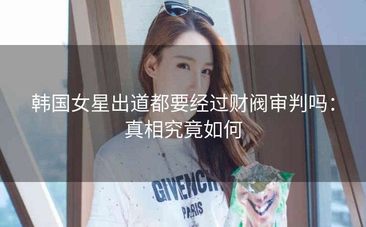 韩国女星出道都要经过财阀审判吗：真相究竟如何