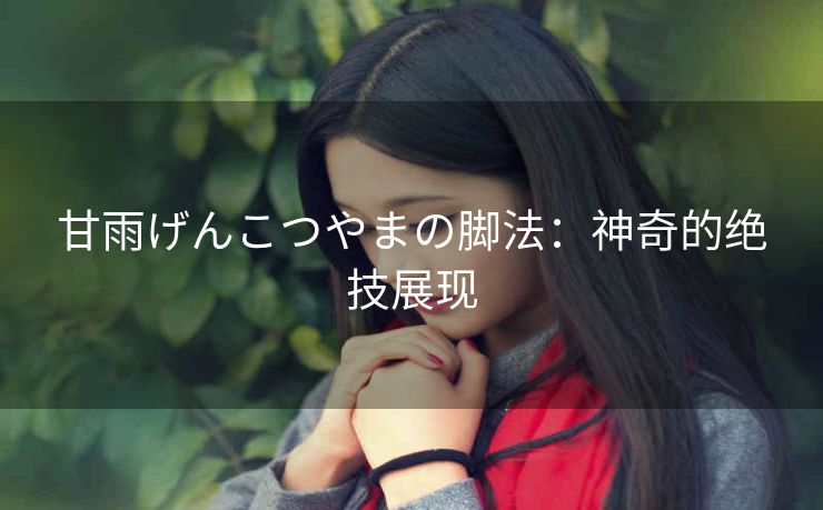 甘雨げんこつやまの脚法：神奇的绝技展现
