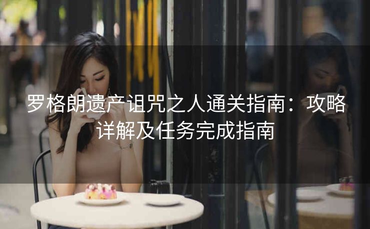 罗格朗遗产诅咒之人通关指南：攻略详解及任务完成指南