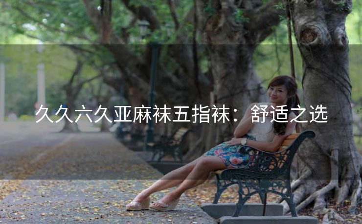 久久六久亚麻袜五指袜：舒适之选