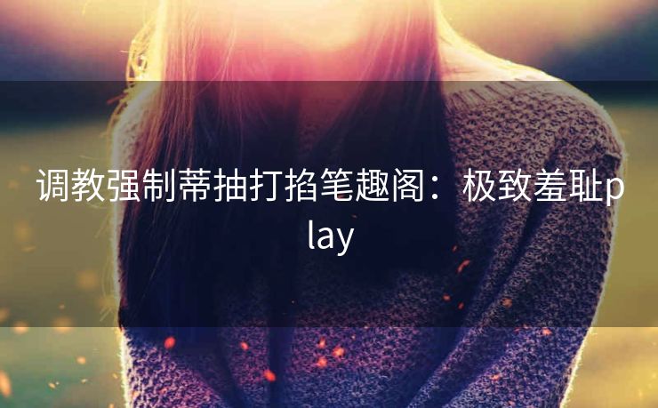 调教强制蒂抽打掐笔趣阁：极致羞耻play