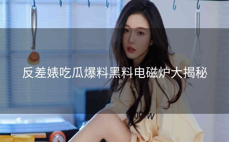反差婊吃瓜爆料黑料电磁炉大揭秘