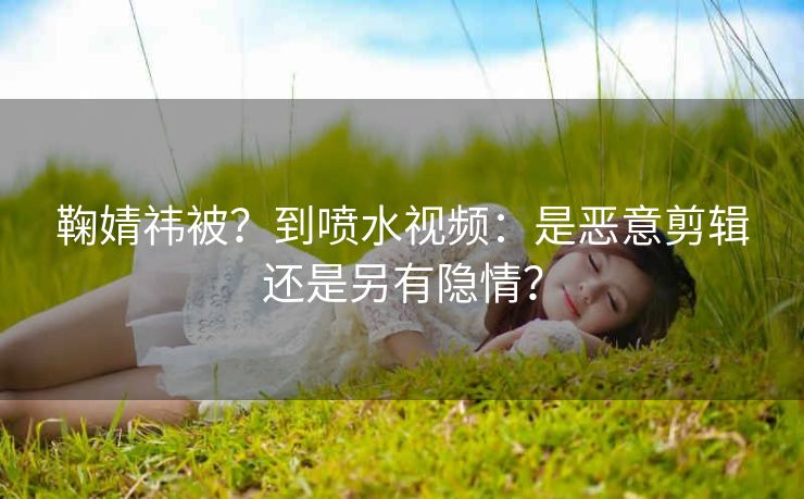 鞠婧祎被？到喷水视频：是恶意剪辑还是另有隐情？
