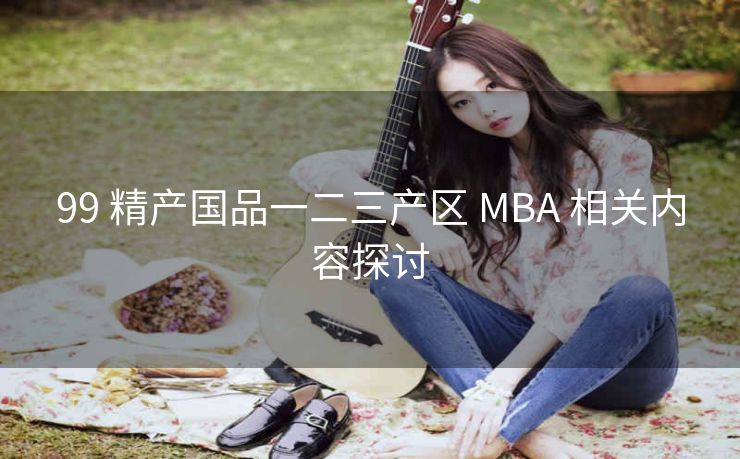 99 精产国品一二三产区 MBA 相关内容探讨