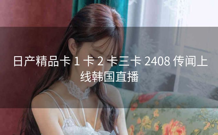 日产精品卡 1 卡 2 卡三卡 2408 传闻上线韩国直播