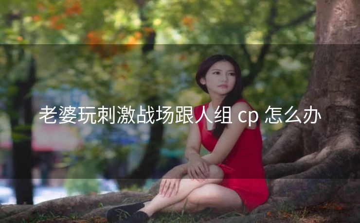 老婆玩刺激战场跟人组 cp 怎么办