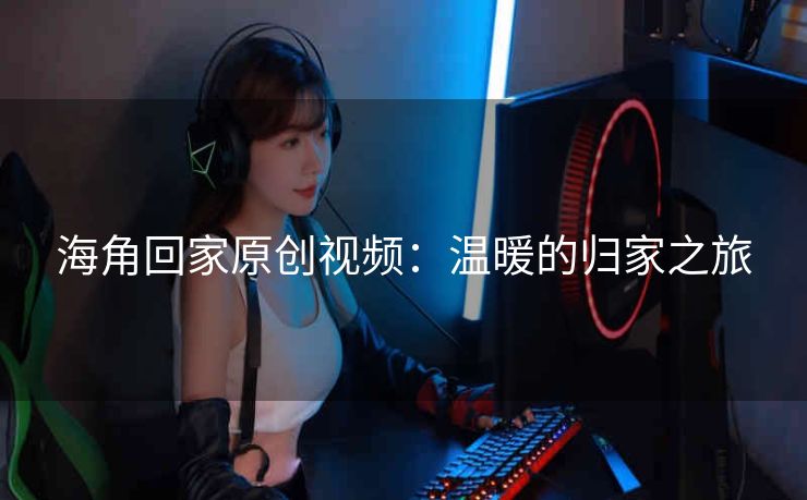 海角回家原创视频：温暖的归家之旅