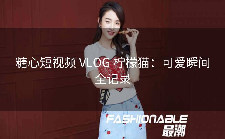 糖心短视频 VLOG 柠檬猫：可爱瞬间全记录
