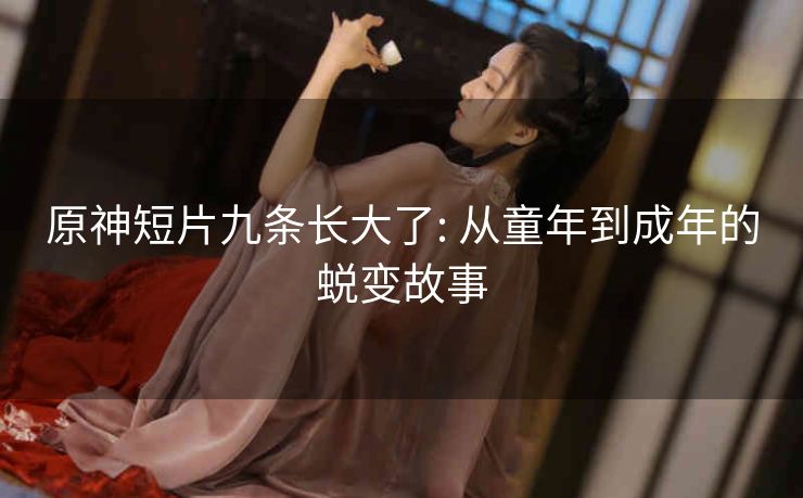 原神短片九条长大了: 从童年到成年的蜕变故事
