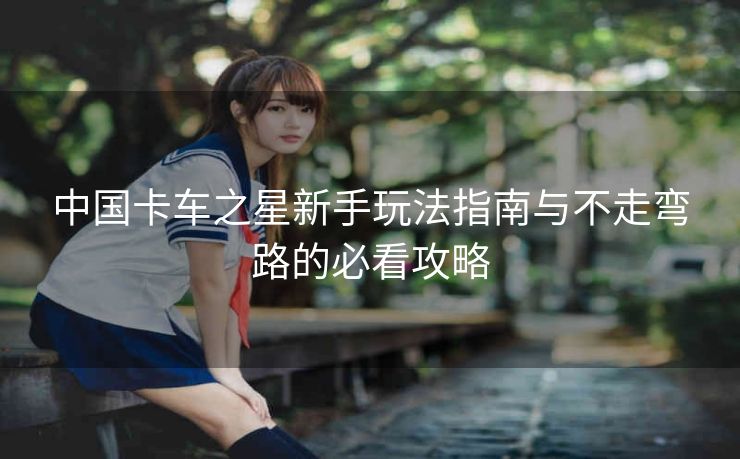 中国卡车之星新手玩法指南与不走弯路的必看攻略