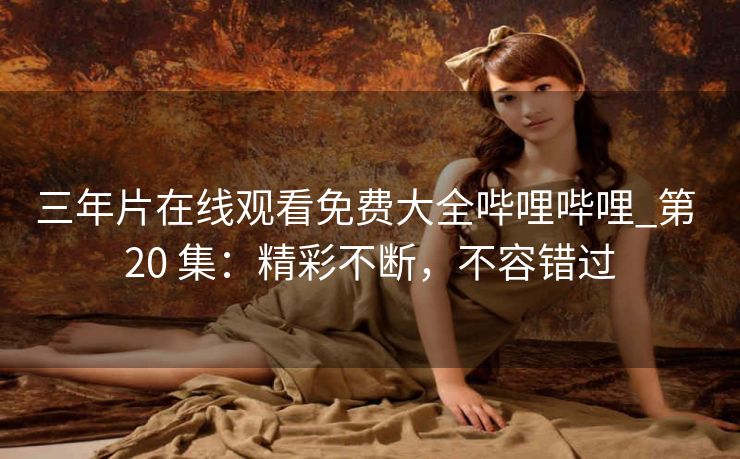 三年片在线观看免费大全哔哩哔哩_第 20 集：精彩不断，不容错过