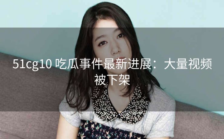 51cg10 吃瓜事件最新进展：大量视频被下架