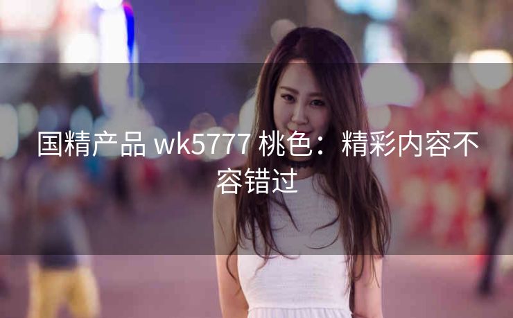 国精产品 wk5777 桃色：精彩内容不容错过