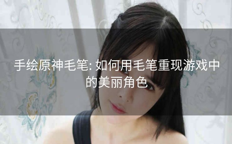 手绘原神毛笔: 如何用毛笔重现游戏中的美丽角色